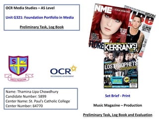 OCR Media Studies – AS Level
Unit G321: Foundation Portfolio in Media
Preliminary Task, Log Book
Name: Thamina Lipa Chowdhury
Candidate Number: 5899
Center Name: St. Paul’s Catholic College
Center Number: 64770
Set Brief - Print
Music Magazine – Production
Preliminary Task, Log Book and Evaluation
 