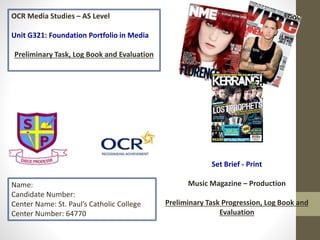 OCR Media Studies – AS Level
Unit G321: Foundation Portfolio in Media
Preliminary Task, Log Book and Evaluation
Name:
Candidate Number:
Center Name: St. Paul’s Catholic College
Center Number: 64770
Set Brief - Print
Music Magazine – Production
Preliminary Task Progression, Log Book and
Evaluation
 