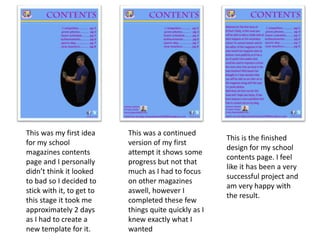 This was my first idea
for my school
magazines contents
page and I personally
didn’t think it looked
to bad so I decided to
stick with it, to get to
this stage it took me
approximately 2 days
as I had to create a
new template for it.
This was a continued
version of my first
attempt it shows some
progress but not that
much as I had to focus
on other magazines
aswell, however I
completed these few
things quite quickly as I
knew exactly what I
wanted
This is the finished
design for my school
contents page. I feel
like it has been a very
successful project and
am very happy with
the result.
 