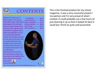 This is the finished product for my school
magazine, it was a very successful project I
my opinion and I'm very proud of what I
created. It could probably use a few hours of
just cleaning it up so that it looked he best it
could but I think its quite well presented.
 