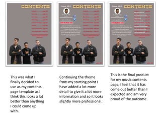 This was what I
finally decided to
use as my contents
page template as I
think this looks a lot
better than anything
I could come up
with.
Continuing the theme
from my starting point I
have added a lot more
detail to give it a lot more
information and so it looks
slightly more professional.
This is the final product
for my music contents
page, I feel that it has
come out better than I
expected and am very
proud of the outcome.
 