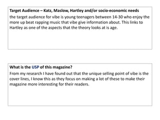 Target Audience – Katz, Maslow, Hartley and/or socio-economic needs
the target audience for vibe is young teenagers between 14-30 who enjoy the
more up beat rapping music that vibe give information about. This links to
Hartley as one of the aspects that the theory looks at is age.
What is the USP of this magazine?
From my research I have found out that the unique selling point of vibe is the
cover lines, I know this as they focus on making a lot of these to make their
magazine more interesting for their readers.
 