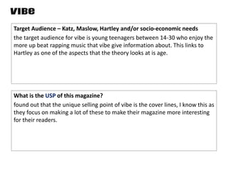 Target Audience – Katz, Maslow, Hartley and/or socio-economic needs
the target audience for vibe is young teenagers between 14-30 who enjoy the
more up beat rapping music that vibe give information about. This links to
Hartley as one of the aspects that the theory looks at is age.
What is the USP of this magazine?
found out that the unique selling point of vibe is the cover lines, I know this as
they focus on making a lot of these to make their magazine more interesting
for their readers.
 