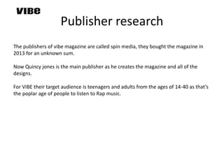 Publisher research
The publishers of vibe magazine are called spin media, they bought the magazine in
2013 for an unknown sum.
Now Quincy jones is the main publisher as he creates the magazine and all of the
designs.
For VIBE their target audience is teenagers and adults from the ages of 14-40 as that’s
the poplar age of people to listen to Rap music.
 