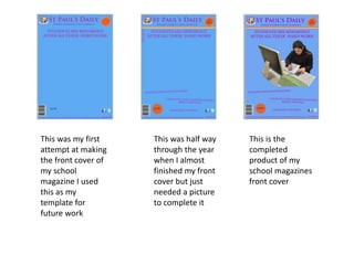 This was my first
attempt at making
the front cover of
my school
magazine I used
this as my
template for
future work
This was half way
through the year
when I almost
finished my front
cover but just
needed a picture
to complete it
This is the
completed
product of my
school magazines
front cover
 