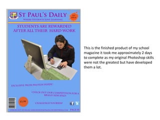 This is the finished product of my school
magazine it took me approximately 2 days
to complete as my original Photoshop skills
were not the greatest but have developed
them a lot.
 