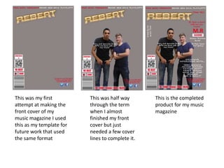 This was my first
attempt at making the
front cover of my
music magazine I used
this as my template for
future work that used
the same format
This was half way
through the term
when I almost
finished my front
cover but just
needed a few cover
lines to complete it.
This is the completed
product for my music
magazine
 