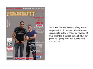 This is the finished product of my music
magazine it took me approximately 4 days
to complete as I kept changing my idea of
what I wanted it to look like and what my
genre was going to be but eventually I
stuck at this.
 