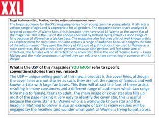 Target Audience – Katz, Maslow, Hartley and/or socio-economic needs
The target audience for the XXL magazine varies from young teens to young adults. It attracts a
various range of ages and is appropriate for all genders. The magazine cover I have analyzed is
targeted at mainly Lil Wayne fans, this is because they have used Lil Wayne as the cover star of
the magazine. This is the use of star appeal, (devised by Richard Dyer) attracts a wide range of
fans because Lil Wayne has a big fan base. The magazine also features a list of well known artists
as a replacement for cover lines, this also attracts a range of audience because it targets the fans
of the artists named. They used the theory of Katz use of gratification, they used Lil Wayne as a
male cover star, this will attract both genders because both genders will feel some sort of
attraction, the females will be attracted to the cover star, this is the use of ‘Female Gaze’ – Laura
Mulvey and the male consumers may feel they can relate or share something in common with Lil
Wayne.
What is the USP of this magazine? YOU MUST refer to specific
conventions/stories from you research
The USP – unique selling point of this media product is the cover lines, although
the cover lines are not stories as such, they are just the names of famous and well
known artists with large fan bases. This then will attract the fans of these artists,
resulting in many consumers and a different range of audiences which can range
from male to female, teens to adult. The main image or cover star also fills up
most of the page making it very easy to identify the cover star, this is useful
because the cover star is Lil Wayne who is a worldwide known star and the
headline ‘Nothing to prove’ is also an example of USP as many readers will be
engaged by the headline and wonder what point Lil Wayne is trying to get across.
 