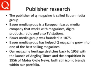 Publisher research
• The publisher of q magazine is called Bauer media
group.
• Bauer media group is a European based media
company that works with magazines, digital
products, radio and also TV stations.
• Bauer media group was founded in 1875.
• Bauer media group has helped Q magazine grow into
one of the best selling magazines.
• Our magazine heritage stretches back to 1953 with
the launch of Angling Times and the acquisition in
1956 of Motor Cycle News, both still iconic brands
within our portfolio.
 