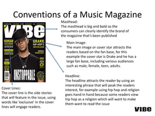 Conventions of a Music Magazine
Masthead:
The masthead is big and bold so the
consumers can clearly identify the brand of
the magazine that’s been published
Main Image:
The main image or cover star attracts the
readers based on the fan base, for this
example the cover star is Drake and he has a
large fan base, including various audiences
such as male, female, teen, adults.
Cover Lines:
The cover line is the side stories
that will feature in the issue, using
words like ‘exclusive’ in the cover
lines will engage readers.
Headline:
The headline attracts the reader by using an
interesting phrase that will peak the readers
interest, for example using hip hop and religion
goes hand in hand because some readers view
hip hop as a religion which will want to make
them want to read the issue
 