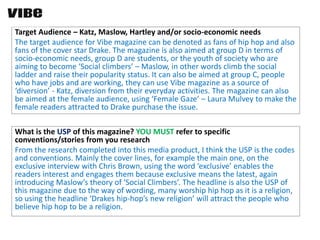 Target Audience – Katz, Maslow, Hartley and/or socio-economic needs
The target audience for Vibe magazine can be denoted as fans of hip hop and also
fans of the cover star Drake. The magazine is also aimed at group D in terms of
socio-economic needs, group D are students, or the youth of society who are
aiming to become ‘Social climbers’ – Maslow, in other words climb the social
ladder and raise their popularity status. It can also be aimed at group C, people
who have jobs and are working, they can use Vibe magazine as a source of
‘diversion’ - Katz, diversion from their everyday activities. The magazine can also
be aimed at the female audience, using ‘Female Gaze’ – Laura Mulvey to make the
female readers attracted to Drake purchase the issue.
What is the USP of this magazine? YOU MUST refer to specific
conventions/stories from you research
From the research completed into this media product, I think the USP is the codes
and conventions. Mainly the cover lines, for example the main one, on the
exclusive interview with Chris Brown, using the word ‘exclusive’ enables the
readers interest and engages them because exclusive means the latest, again
introducing Maslow’s theory of ‘Social Climbers’. The headline is also the USP of
this magazine due to the way of wording, many worship hip hop as it is a religion,
so using the headline ‘Drakes hip-hop’s new religion’ will attract the people who
believe hip hop to be a religion.
 