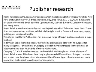 Publisher research
Harris Publications Inc. is an American consumer-magazine publisher in New York City, New
York, that publishes over 75 titles, including Juicy, Dog News, XXL, 0-60, Guns & Weapons
for Law Enforcement, Small Business Opportunities, Exercise & Health, Celebrity Hairstyles,
and many more.
Harris Publications has many titles and media products which fall under these titles. These
titles are, automotive, business, celebrity & lifestyle, comics, firearms & weaponry, music,
quilting and sports and health.
This shows that Harris Publications has a massive range of target audience and also a huge
fan base.
In terms of socio-economic needs, there media products are able to fit its purpose for
many categories. For example, a Category B reader may be attracted to the business or
automotive and even music side of Harris Publications.
Category C,D and E may be attracted to the celebrity & lifestyle and music element of
Harris Publications. This shows how they implemented different ideas of target consumer
and shown how they have taken into account the different types of consumers and made
many titles that appeal to wide range of consumers.
 