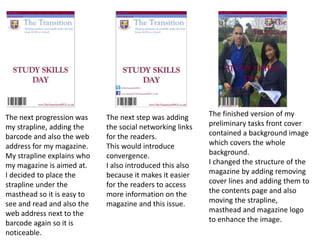 The next progression was
my strapline, adding the
barcode and also the web
address for my magazine.
My strapline explains who
my magazine is aimed at.
I decided to place the
strapline under the
masthead so it is easy to
see and read and also the
web address next to the
barcode again so it is
noticeable.
The next step was adding
the social networking links
for the readers.
This would introduce
convergence.
I also introduced this also
because it makes it easier
for the readers to access
more information on the
magazine and this issue.
The finished version of my
preliminary tasks front cover
contained a background image
which covers the whole
background.
I changed the structure of the
magazine by adding removing
cover lines and adding them to
the contents page and also
moving the strapline,
masthead and magazine logo
to enhance the image.
 