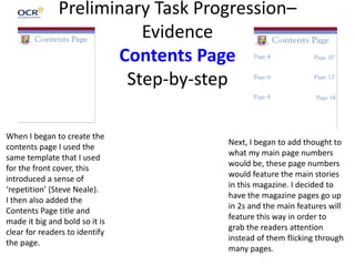Preliminary Task Progression–
Evidence
Contents Page
Step-by-step
When I began to create the
contents page I used the
same template that I used
for the front cover, this
introduced a sense of
‘repetition’ (Steve Neale).
I then also added the
Contents Page title and
made it big and bold so it is
clear for readers to identify
the page.
Next, I began to add thought to
what my main page numbers
would be, these page numbers
would feature the main stories
in this magazine. I decided to
have the magazine pages go up
in 2s and the main features will
feature this way in order to
grab the readers attention
instead of them flicking through
many pages.
 