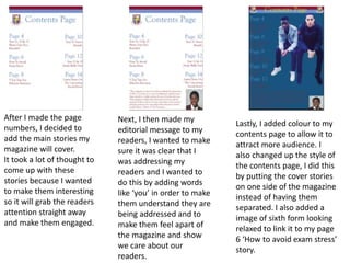 After I made the page
numbers, I decided to
add the main stories my
magazine will cover.
It took a lot of thought to
come up with these
stories because I wanted
to make them interesting
so it will grab the readers
attention straight away
and make them engaged.
Next, I then made my
editorial message to my
readers, I wanted to make
sure it was clear that I
was addressing my
readers and I wanted to
do this by adding words
like ‘you’ in order to make
them understand they are
being addressed and to
make them feel apart of
the magazine and show
we care about our
readers.
Lastly, I added colour to my
contents page to allow it to
attract more audience. I
also changed up the style of
the contents page, I did this
by putting the cover stories
on one side of the magazine
instead of having them
separated. I also added a
image of sixth form looking
relaxed to link it to my page
6 ‘How to avoid exam stress’
story.
 