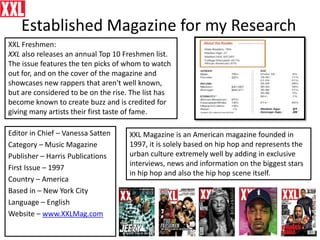 Established Magazine for my Research
Editor in Chief – Vanessa Satten
Category – Music Magazine
Publisher – Harris Publications
First Issue – 1997
Country – America
Based in – New York City
Language – English
Website – www.XXLMag.com
XXL Freshmen:
XXL also releases an annual Top 10 Freshmen list.
The issue features the ten picks of whom to watch
out for, and on the cover of the magazine and
showcases new rappers that aren't well known,
but are considered to be on the rise. The list has
become known to create buzz and is credited for
giving many artists their first taste of fame.
XXL Magazine is an American magazine founded in
1997, it is solely based on hip hop and represents the
urban culture extremely well by adding in exclusive
interviews, news and information on the biggest stars
in hip hop and also the hip hop scene itself.
 