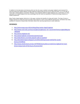 In addition to the description and drawing which are the only ways a student using paper logbook could represent his
learning experiences digital logbook provides additional opportunities like the use of video and photo. It is in the light of
these that a digital logbook is proposed. Although I have explained different digital logbooks but a combination of a blog
and twitter as a digital logbook has many advantages that will meet the expectation of dental technology students on
SIWES programme.


Blog+Twitter digital logbook referred to in this paper combines the benefits of a blog with twitter. The blog of choice is
blogger because of a large free space provided, large network of users across different backgrounds, and twitter tab visibly
available for students to disseminate information about their learning experiences to wider audiences.


REFERENCES

    1. http://elearningeuropa.info/en/blogs/blog-twitter-digital-logbook
    2. http://www.ncver.edu.au/resources/glossary/glossary_full_record.html?entry=Logbook&query
       =BROWSE
    3. http://www.elogbook.net/
    4. http://www.logbook.com/products/pretryit.aspx
    5. http://labcollector.com/index.php/eln-add-on-newhtml
    6. http://dentaltechnigeria.blogspot.com/2011/10/improvised-method-for-acrylic-
       denture.html#links
    7. http://www.shutterstock.com/pic-42770536/stock-photo-an-electronic-logbook-for-truck-
       drivers-keeps-track-of-the-hours-of-service.html
 