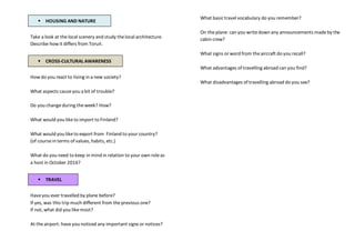  HOUSING AND NATURE
Take a look at thelocal scenery and study thelocal architecture.
Describe how it differs from Toruń.
 CROSS-CULTURAL AWARENESS
How do you react to living in a new society?
What aspects causeyou a bit of trouble?
Do you changeduring theweek? How?
What would you liketo import to Finland?
What would you liketo export from Finland to your country?
(of coursein terms of values, habits, etc.)
What do you need to keep in mind in relation to your own roleas
a host in October 2016?
 TRAVEL
Haveyou ever travelled by plane before?
If yes, was this trip much different from theprevious one?
If not, what did you likemost?
At theairport: haveyou noticed any important signs or notices?
What basic travel vocabulary do you remember?
On theplane: can you writedown any announcements madeby the
cabin crew?
What signs or word from theaircraft do you recall?
What advantages of travelling abroad can you find?
What disadvantages of travelling abroad do you see?
 