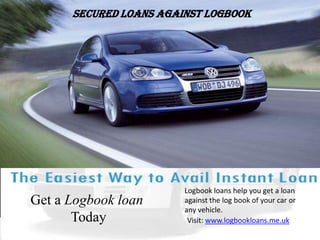 Secured Loans Against Logbook Logbook loans help you get a loan against the log book of your car or any vehicle.  Get a Logbook loan Today Visit: www.logbookloans.me.uk 