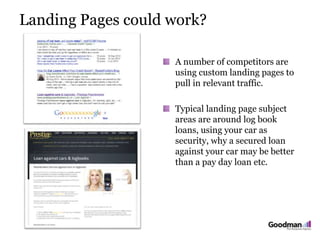 Landing Pages could work?
A number of competitors are
using custom landing pages to
pull in relevant traffic.
Typical landing page subject
areas are around log book
loans, using your car as
security, why a secured loan
against your car may be better
than a pay day loan etc.
 