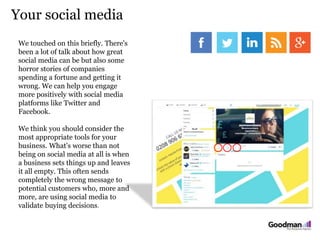 Your social media
We touched on this briefly. There's
been a lot of talk about how great
social media can be but also some
horror stories of companies
spending a fortune and getting it
wrong. We can help you engage
more positively with social media
platforms like Twitter and
Facebook.
We think you should consider the
most appropriate tools for your
business. What's worse than not
being on social media at all is when
a business sets things up and leaves
it all empty. This often sends
completely the wrong message to
potential customers who, more and
more, are using social media to
validate buying decisions.
 
