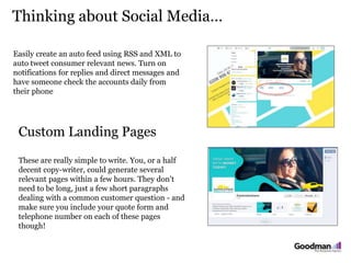 Thinking about Social Media…
6K 450 200
Easily create an auto feed using RSS and XML to
auto tweet consumer relevant news. Turn on
notifications for replies and direct messages and
have someone check the accounts daily from
their phone
Custom Landing Pages
These are really simple to write. You, or a half
decent copy-writer, could generate several
relevant pages within a few hours. They don't
need to be long, just a few short paragraphs
dealing with a common customer question - and
make sure you include your quote form and
telephone number on each of these pages
though!
 