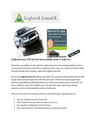 Logbook loans UK- Get the best available deals to help you

Sometimes, you might be in the need for a large amount of money. However, getting a loan is
not easy and it only adds to the stress during these times. If you are in need of a financial aid to
help you through these situations, apply with Logbook Loans UK.


You can get Logbook Loans UK without much effort. You can get the best available deals to help
you get loans easily and repay them with the same ease. Where else would you get a loan
amount of pound500-pound50,000 without any credit checks and document submission. Yes,
you can apply for a loan with Log Book Loans UK even with a bad credit history like late
payments, arrears, missed payments and even bankruptcy.


There are a few terms and conditions that you must fulfill to get a Log Book Loan UK.


       Your car should be less than 8 years old.
       There should not be any claims and dues on your car.
       You should be employed on a full-time basis
       Your name should be in the log book that you are going to submit.
 