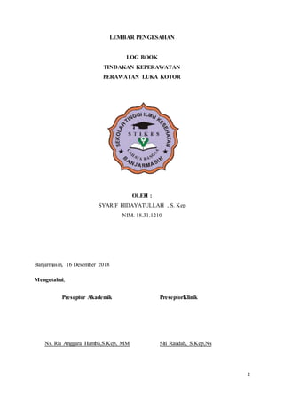 2
LEMBAR PENGESAHAN
LOG BOOK
TINDAKAN KEPERAWATAN
PERAWATAN LUKA KOTOR
OLEH :
SYARIF HIDAYATULLAH , S. Kep
NIM. 18.31.1210
Banjarmasin, 16 Desember 2018
Mengetahui,
Preseptor Akademik
Ns. Ria Anggara Hamba,S.Kep, MM
PreseptorKlinik
Siti Raudah, S.Kep,Ns
 