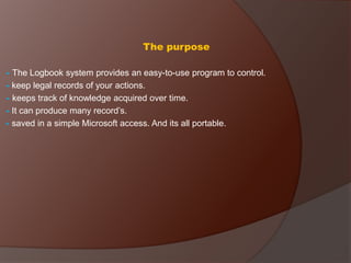 The purpose
- The Logbook system provides an easy-to-use program to control.
- keep legal records of your actions.
- keeps track of knowledge acquired over time.
- It can produce many record’s.
- saved in a simple Microsoft access. And its all portable.
 