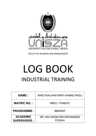 FACULTY OF BUSINESS AND MANAGEMENT
LOG BOOK
INDUSTRIAL TRAINING
NAME : ANIS FAALIHAH BINTI AHMAD NAZLI
MATRIC NO. : BMCL 17046572
PROGRAMME : BBARMT
ACADEMIC
SUPERVISOR :
DR. NIK HAZIMI BIN MOHAMMED
FOZIAH
 