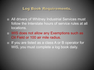  All drivers of Whitney Industrial Services must
follow the Interstate hours of service rules at all
locations.
 WIS does not allow any Exemptions such as
Oil Field or 100 air mile radius.
 If you are listed as a class A or B operator for
WIS, you must complete a log book daily.
 