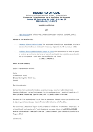 REGISTRO OFICIAL
                   Administración del Señor Ec. Rafael Correa Delgado
                Presidente Constitucional de la República del Ecuador
                    Jueves, 22 de Octubre de 2009 - R. O. No. 52
                               SEGUNDO SUPLEMENTO

                                         ASAMBLEA NACIONAL


                                                    LEY


  -.......... LEY ORGANICA DE GARANTIAS JURISDICCIONALES Y CONTROL CONSTITUCIONAL


ORDENANZAS MUNICIPALES


  -.......... Gobierno Municipal del Cantón Mira: Que reforma a la Ordenanza que reglamenta el cobro de la
         tasa por el servicio de aseo, recolección, transporte y disposición final de los residuos sólidos


  -.......... Gobierno Municipal del Cantón San Lorenzo del Pailón: Para la explotación de minas de piedra
          o canteras y movimientos de tierra, así como la explotación de materiales de construcción
          en los ríos, esteros y otros sitios de la jurisdicción del cantón
                                         ASAMBLEA NACIONAL


Oficio No. SAN-2009-077


Quito, 21 de septiembre del 2009.


Señor
Luis Fernando Badillo
Director del Registro Oficial, Enc.
Ciudad


De mi consideración:


La Asamblea Nacional, de conformidad con las atribuciones que le confiere la Constitución de la
República del Ecuador y la Ley Orgánica de la Función Legislativa, discutió y aprobó el Proyecto de LEY
ORGANICA DE GARANTIAS JURISDICCIONALES Y CONTROL CONSTITUCIONAL.


En sesión de 10 de septiembre del 2009, el Pleno de la Asamblea Nacional conoció y se pronunció sobre
la objeción parcial presentada por el señor Presidente Constitucional de la República.


Por lo expuesto; y, tal como lo dispone el artículo 138 de la Constitución de la República del Ecuador y el
artículo 64 de la Ley Orgánica de la Función Legislativa, acompaño el texto de la LEY ORGANICA DE
GARANTIAS JURISDICCIONALES Y CONTROL CONSTITUCIONAL, para que se sirva publicarla en el
Registro Oficial.


Atentamente,
 