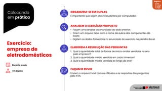 Colocando
em prática
Registro
Exercício:
empresa de
eletrodomésticos
É importante que sejam até 2 estudantes por computador.
• Façam uma análise do enunciado do slide anterior.
• Criem um arquivo Excel com o nome da aula e dos componentes da
dupla.
• Digitem os dados fornecidos no enunciado do exercício na planilha Excel.
1. Qual a quantidade total de fornos de micro-ondas vendidos no ano
pela empresa l?
2. Qual a quantidade média vendida em cada trimestre?
3. Qual a quantidade média vendida ao longo do ano?
Enviem o arquivo Excel com os cálculos e as respostas das perguntas
pelo AVA.
Em duplas
ORGANIZEM-SE EM DUPLAS
ANALISEM O EXERCÍCIO PROPOSTO
ELABOREM A RESOLUÇÃO DAS PERGUNTAS
FAÇAM O ENVIO
 