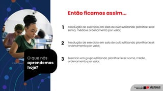 O que nós
aprendemos
hoje?
© Getty Images
Então ficamos assim...
Resolução de exercício em sala de aula utilizando planilha Excel:
soma, média e ordenamento por valor;
Resolução de exercício em sala de aula utilizando planilha Excel:
ordenamento por valor;
Exercício em grupo utilizando planilha Excel: soma, média,
ordenamento por valor.
1
2
3
 
