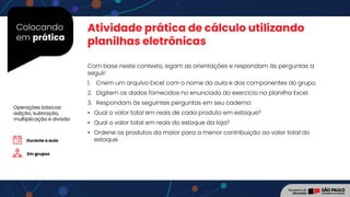 Colocando
em prática
Com base neste contexto, sigam as orientações e respondam às perguntas a
seguir:
1. Criem um arquivo Excel com o nome da aula e dos componentes do grupo.
2. Digitem os dados fornecidos no enunciado do exercício na planilha Excel.
3. Respondam às seguintes perguntas em seu caderno:
• Qual o valor total em reais de cada produto em estoque?
• Qual o valor total em reais do estoque da loja?
• Ordene os produtos da maior para a menor contribuição ao valor total do
estoque.
Atividade prática de cálculo utilizando
planilhas eletrônicas
Durante a aula
Em grupos
Operações básicas:
adição, subtração,
multiplicação e divisão
 