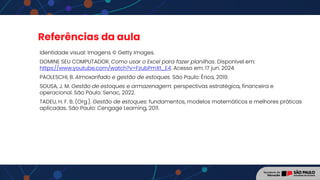 Referências da aula
Identidade visual: Imagens © Getty Images.
DOMINE SEU COMPUTADOR. Como usar o Excel para fazer planilhas. Disponível em:
https://www.youtube.com/watch?v=FzubPmXt_E4. Acesso em: 17 jun. 2024.
PAOLESCHI, B. Almoxarifado e gestão de estoques. São Paulo: Érica, 2019.
SOUSA, J. M. Gestão de estoques e armazenagem: perspectivas estratégica, financeira e
operacional. São Paulo: Senac, 2022.
TADEU, H. F. B. (Org.). Gestão de estoques: fundamentos, modelos matemáticos e melhores práticas
aplicadas. São Paulo: Cengage Learning, 2011.
 