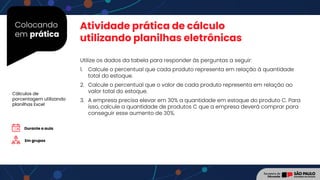 Colocando
em prática
Utilize os dados da tabela para responder às perguntas a seguir:
1. Calcule o percentual que cada produto representa em relação à quantidade
total do estoque.
2. Calcule o percentual que o valor de cada produto representa em relação ao
valor total do estoque.
3. A empresa precisa elevar em 30% a quantidade em estoque do produto C. Para
isso, calcule a quantidade de produtos C que a empresa deverá comprar para
conseguir esse aumento de 30%.
Em grupos
Cálculos de
porcentagem utilizando
planilhas Excel
Durante a aula
Atividade prática de cálculo
utilizando planilhas eletrônicas
 