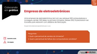 Colocando
em prática
Uma empresa de eletroeletrônicos tem em seu estoque 500 computadores e
conseguiu vender 300 deles no primeiro trimestre. Desses 300, 15 precisaram ser
trocados, pois estavam com defeitos de fabricação.
Empresa de eletroeletrônicos
Perguntas:
1. Qual o percentual de vendas do trimestre?
2. Qual o percentual de falhas dos computadores vendidos?
Em duplas
Situação fictícia elaborada especialmente para o curso.
Durante a aula
Registro
 