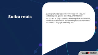 Saiba mais
Quer aprofundar os conhecimentos em cálculos
voltados para gestão de estoque? Então leia:
TADEU, H. F. B. (Org.). Gestão de estoques: fundamentos,
modelos matemáticos e melhores práticas aplicadas.
São Paulo: Cengage Learning, 2011.
 