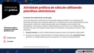 Colocando
em prática
Atividade prática de cálculo utilizando
planilhas eletrônicas
Em grupos
Cálculos de razão e
proporção utilizando
planilhas Excel
Situação fictícia elaborada especialmente para o curso.
Durante a aula
Empresa de material de construção
Uma empresa de materiais de construção deseja analisar o seu estoque de
produtos da seção de materiais elétricos. A empresa tem dois colaboradores para
essa seção e eles são responsáveis pela acomodação dos produtos nas
prateleiras. A empresa comprou 400 produtos em janeiro e os colaboradores
levaram 2h para armazenar todos eles. Em fevereiro, a empresa comprou 1 000
produtos.
1. Quanto tempo os dois colaboradores levaram para armazenar todos eles?
2. Se para armazenar 400 produtos 2 colaboradores levam 2h, quantas horas
levariam 5 colaboradores para armazenar os mesmos 400 produtos?
 