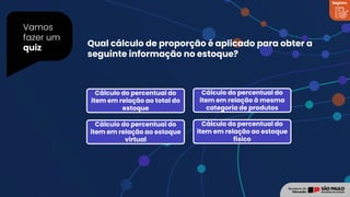 Vamos
fazer um
quiz Qual cálculo de proporção é aplicado para obter a
seguinte informação no estoque?
Cálculo do percentual do
item em relação ao total do
estoque
Cálculo do percentual do
item em relação à mesma
categoria de produtos
Cálculo do percentual do
item em relação ao estoque
virtual
Cálculo do percentual do
item em relação ao estoque
físico
Registro
 