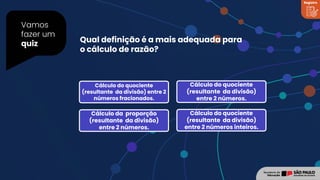 Vamos
fazer um
quiz
Registro
Cálculo do quociente
(resultante da divisão) entre 2
números fracionados.
Cálculo do quociente
(resultante da divisão)
entre 2 números.
Cálculo da proporção
(resultante da divisão)
entre 2 números.
Cálculo do quociente
(resultante da divisão)
entre 2 números inteiros.
Qual definição é a mais adequada para
o cálculo de razão?
 