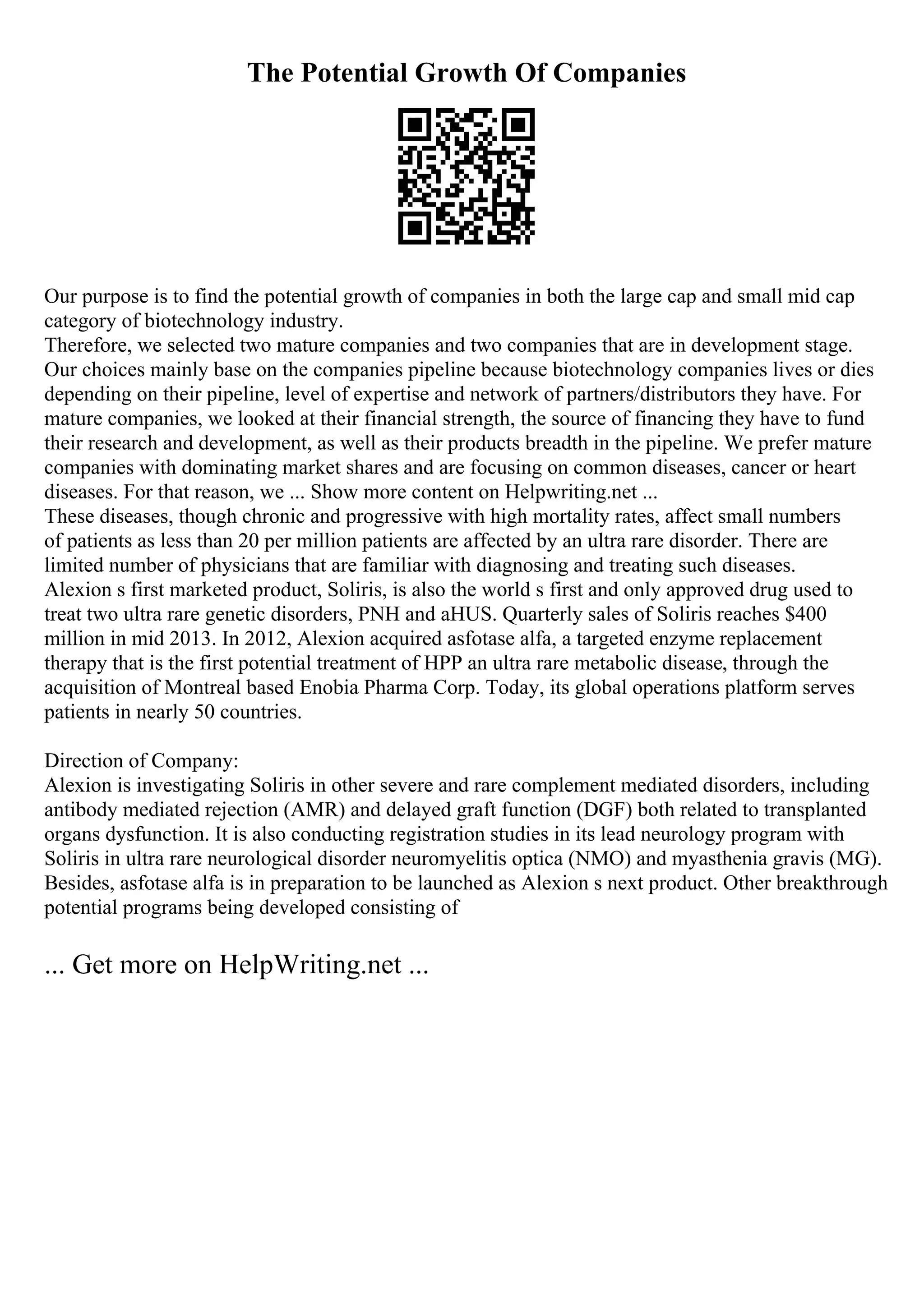 The Potential Growth Of Companies
Our purpose is to find the potential growth of companies in both the large cap and small mid cap
category of biotechnology industry.
Therefore, we selected two mature companies and two companies that are in development stage.
Our choices mainly base on the companies pipeline because biotechnology companies lives or dies
depending on their pipeline, level of expertise and network of partners/distributors they have. For
mature companies, we looked at their financial strength, the source of financing they have to fund
their research and development, as well as their products breadth in the pipeline. We prefer mature
companies with dominating market shares and are focusing on common diseases, cancer or heart
diseases. For that reason, we ... Show more content on Helpwriting.net ...
These diseases, though chronic and progressive with high mortality rates, affect small numbers
of patients as less than 20 per million patients are affected by an ultra rare disorder. There are
limited number of physicians that are familiar with diagnosing and treating such diseases.
Alexion s first marketed product, Soliris, is also the world s first and only approved drug used to
treat two ultra rare genetic disorders, PNH and aHUS. Quarterly sales of Soliris reaches $400
million in mid 2013. In 2012, Alexion acquired asfotase alfa, a targeted enzyme replacement
therapy that is the first potential treatment of HPP an ultra rare metabolic disease, through the
acquisition of Montreal based Enobia Pharma Corp. Today, its global operations platform serves
patients in nearly 50 countries.
Direction of Company:
Alexion is investigating Soliris in other severe and rare complement mediated disorders, including
antibody mediated rejection (AMR) and delayed graft function (DGF) both related to transplanted
organs dysfunction. It is also conducting registration studies in its lead neurology program with
Soliris in ultra rare neurological disorder neuromyelitis optica (NMO) and myasthenia gravis (MG).
Besides, asfotase alfa is in preparation to be launched as Alexion s next product. Other breakthrough
potential programs being developed consisting of
... Get more on HelpWriting.net ...
 