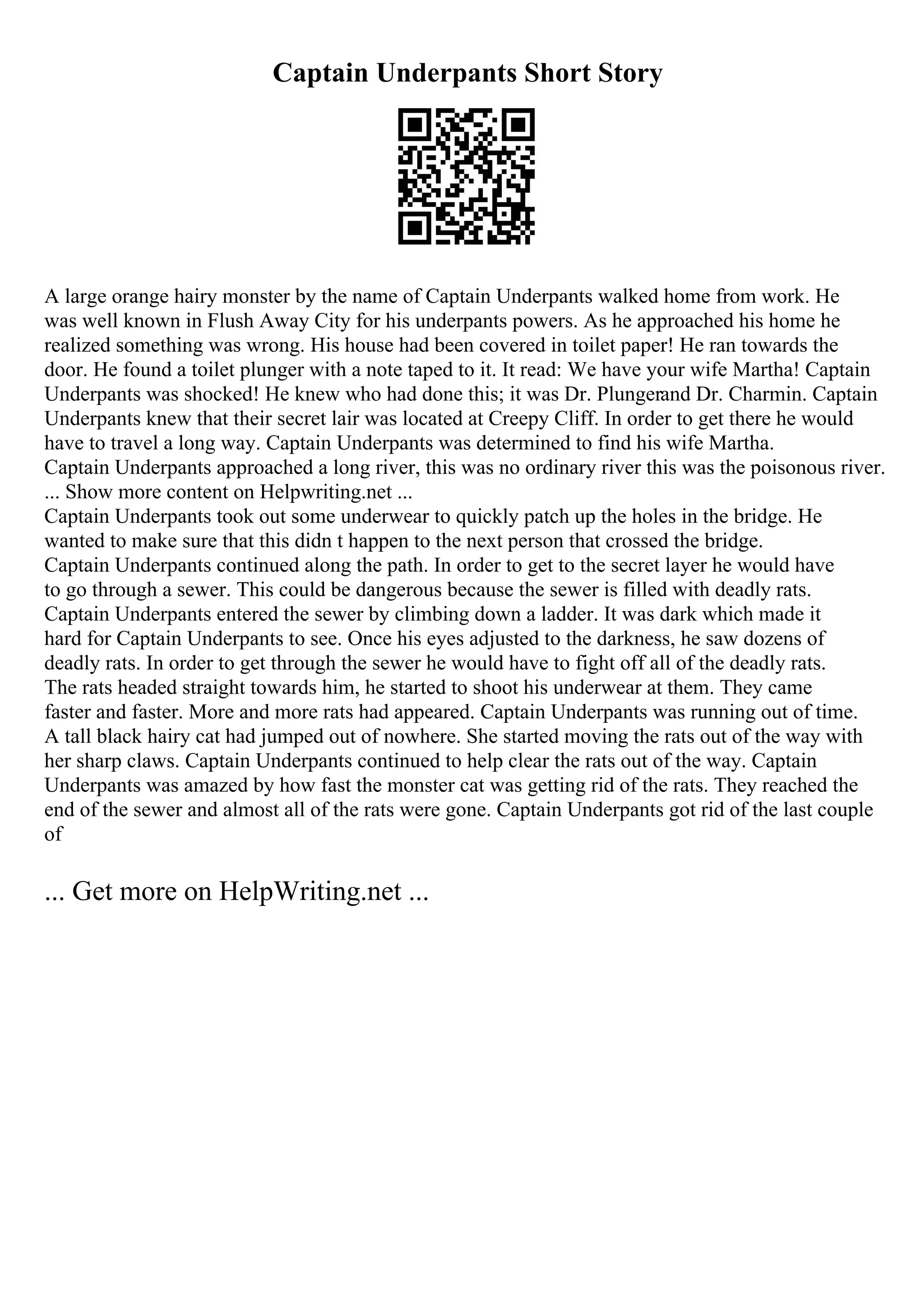 Captain Underpants Short Story
A large orange hairy monster by the name of Captain Underpants walked home from work. He
was well known in Flush Away City for his underpants powers. As he approached his home he
realized something was wrong. His house had been covered in toilet paper! He ran towards the
door. He found a toilet plunger with a note taped to it. It read: We have your wife Martha! Captain
Underpants was shocked! He knew who had done this; it was Dr. Plungerand Dr. Charmin. Captain
Underpants knew that their secret lair was located at Creepy Cliff. In order to get there he would
have to travel a long way. Captain Underpants was determined to find his wife Martha.
Captain Underpants approached a long river, this was no ordinary river this was the poisonous river.
... Show more content on Helpwriting.net ...
Captain Underpants took out some underwear to quickly patch up the holes in the bridge. He
wanted to make sure that this didn t happen to the next person that crossed the bridge.
Captain Underpants continued along the path. In order to get to the secret layer he would have
to go through a sewer. This could be dangerous because the sewer is filled with deadly rats.
Captain Underpants entered the sewer by climbing down a ladder. It was dark which made it
hard for Captain Underpants to see. Once his eyes adjusted to the darkness, he saw dozens of
deadly rats. In order to get through the sewer he would have to fight off all of the deadly rats.
The rats headed straight towards him, he started to shoot his underwear at them. They came
faster and faster. More and more rats had appeared. Captain Underpants was running out of time.
A tall black hairy cat had jumped out of nowhere. She started moving the rats out of the way with
her sharp claws. Captain Underpants continued to help clear the rats out of the way. Captain
Underpants was amazed by how fast the monster cat was getting rid of the rats. They reached the
end of the sewer and almost all of the rats were gone. Captain Underpants got rid of the last couple
of
... Get more on HelpWriting.net ...
 