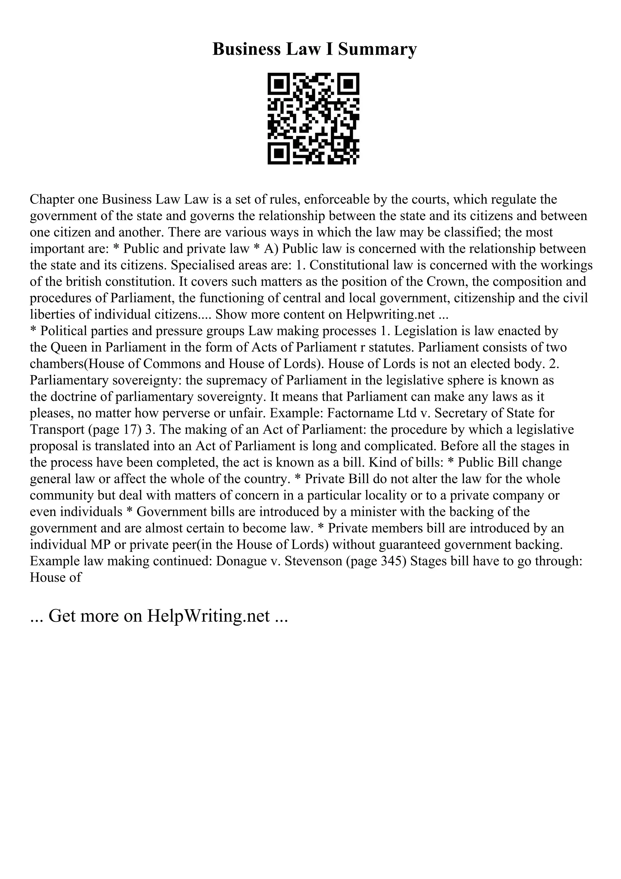 Business Law I Summary
Chapter one Business Law Law is a set of rules, enforceable by the courts, which regulate the
government of the state and governs the relationship between the state and its citizens and between
one citizen and another. There are various ways in which the law may be classified; the most
important are: * Public and private law * A) Public law is concerned with the relationship between
the state and its citizens. Specialised areas are: 1. Constitutional law is concerned with the workings
of the british constitution. It covers such matters as the position of the Crown, the composition and
procedures of Parliament, the functioning of central and local government, citizenship and the civil
liberties of individual citizens.... Show more content on Helpwriting.net ...
* Political parties and pressure groups Law making processes 1. Legislation is law enacted by
the Queen in Parliament in the form of Acts of Parliament r statutes. Parliament consists of two
chambers(House of Commons and House of Lords). House of Lords is not an elected body. 2.
Parliamentary sovereignty: the supremacy of Parliament in the legislative sphere is known as
the doctrine of parliamentary sovereignty. It means that Parliament can make any laws as it
pleases, no matter how perverse or unfair. Example: Factorname Ltd v. Secretary of State for
Transport (page 17) 3. The making of an Act of Parliament: the procedure by which a legislative
proposal is translated into an Act of Parliament is long and complicated. Before all the stages in
the process have been completed, the act is known as a bill. Kind of bills: * Public Bill change
general law or affect the whole of the country. * Private Bill do not alter the law for the whole
community but deal with matters of concern in a particular locality or to a private company or
even individuals * Government bills are introduced by a minister with the backing of the
government and are almost certain to become law. * Private members bill are introduced by an
individual MP or private peer(in the House of Lords) without guaranteed government backing.
Example law making continued: Donague v. Stevenson (page 345) Stages bill have to go through:
House of
... Get more on HelpWriting.net ...
 