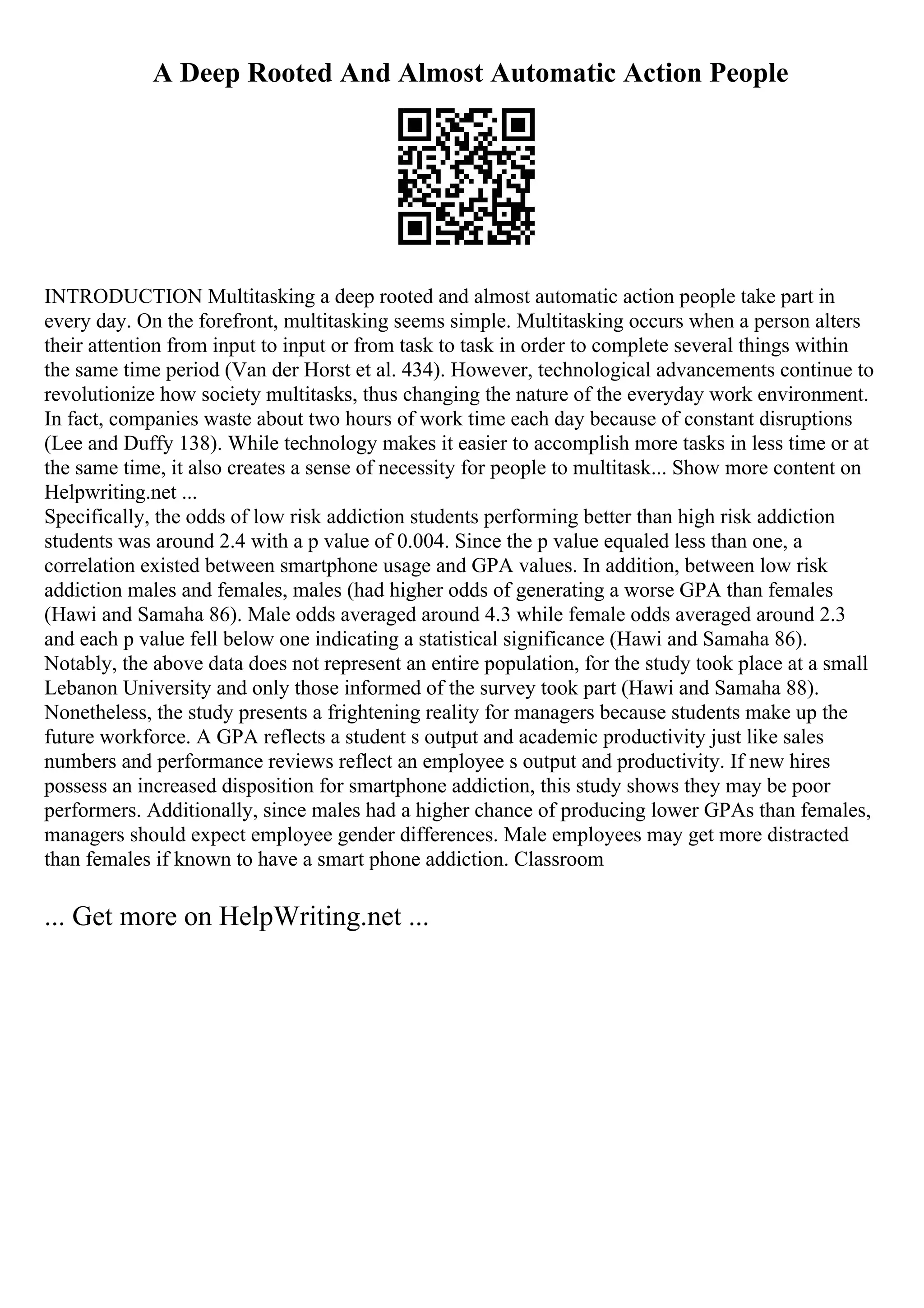 A Deep Rooted And Almost Automatic Action People
INTRODUCTION Multitasking a deep rooted and almost automatic action people take part in
every day. On the forefront, multitasking seems simple. Multitasking occurs when a person alters
their attention from input to input or from task to task in order to complete several things within
the same time period (Van der Horst et al. 434). However, technological advancements continue to
revolutionize how society multitasks, thus changing the nature of the everyday work environment.
In fact, companies waste about two hours of work time each day because of constant disruptions
(Lee and Duffy 138). While technology makes it easier to accomplish more tasks in less time or at
the same time, it also creates a sense of necessity for people to multitask... Show more content on
Helpwriting.net ...
Specifically, the odds of low risk addiction students performing better than high risk addiction
students was around 2.4 with a p value of 0.004. Since the p value equaled less than one, a
correlation existed between smartphone usage and GPA values. In addition, between low risk
addiction males and females, males (had higher odds of generating a worse GPA than females
(Hawi and Samaha 86). Male odds averaged around 4.3 while female odds averaged around 2.3
and each p value fell below one indicating a statistical significance (Hawi and Samaha 86).
Notably, the above data does not represent an entire population, for the study took place at a small
Lebanon University and only those informed of the survey took part (Hawi and Samaha 88).
Nonetheless, the study presents a frightening reality for managers because students make up the
future workforce. A GPA reflects a student s output and academic productivity just like sales
numbers and performance reviews reflect an employee s output and productivity. If new hires
possess an increased disposition for smartphone addiction, this study shows they may be poor
performers. Additionally, since males had a higher chance of producing lower GPAs than females,
managers should expect employee gender differences. Male employees may get more distracted
than females if known to have a smart phone addiction. Classroom
... Get more on HelpWriting.net ...
 