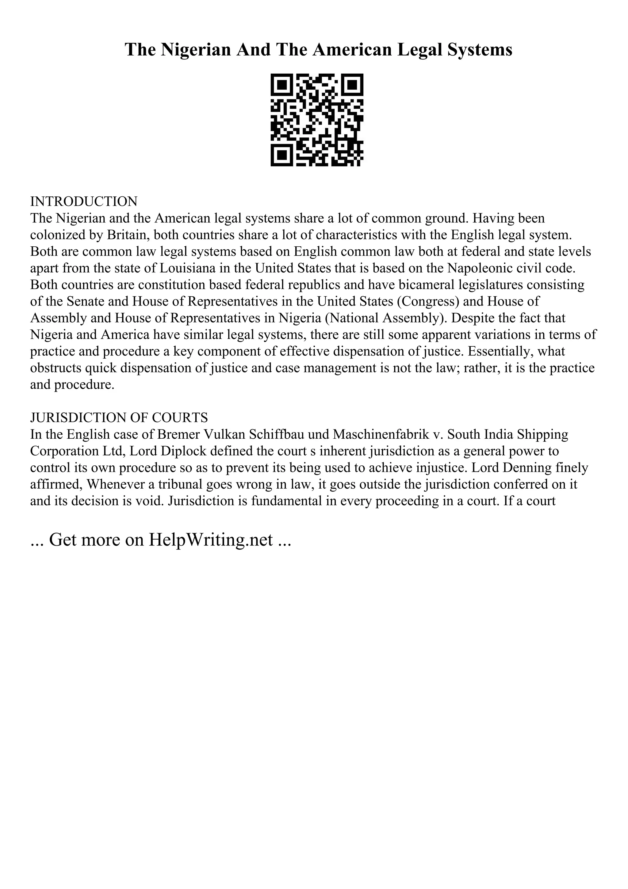 The Nigerian And The American Legal Systems
INTRODUCTION
The Nigerian and the American legal systems share a lot of common ground. Having been
colonized by Britain, both countries share a lot of characteristics with the English legal system.
Both are common law legal systems based on English common law both at federal and state levels
apart from the state of Louisiana in the United States that is based on the Napoleonic civil code.
Both countries are constitution based federal republics and have bicameral legislatures consisting
of the Senate and House of Representatives in the United States (Congress) and House of
Assembly and House of Representatives in Nigeria (National Assembly). Despite the fact that
Nigeria and America have similar legal systems, there are still some apparent variations in terms of
practice and procedure a key component of effective dispensation of justice. Essentially, what
obstructs quick dispensation of justice and case management is not the law; rather, it is the practice
and procedure.
JURISDICTION OF COURTS
In the English case of Bremer Vulkan Schiffbau und Maschinenfabrik v. South India Shipping
Corporation Ltd, Lord Diplock defined the court s inherent jurisdiction as a general power to
control its own procedure so as to prevent its being used to achieve injustice. Lord Denning finely
affirmed, Whenever a tribunal goes wrong in law, it goes outside the jurisdiction conferred on it
and its decision is void. Jurisdiction is fundamental in every proceeding in a court. If a court
... Get more on HelpWriting.net ...
 