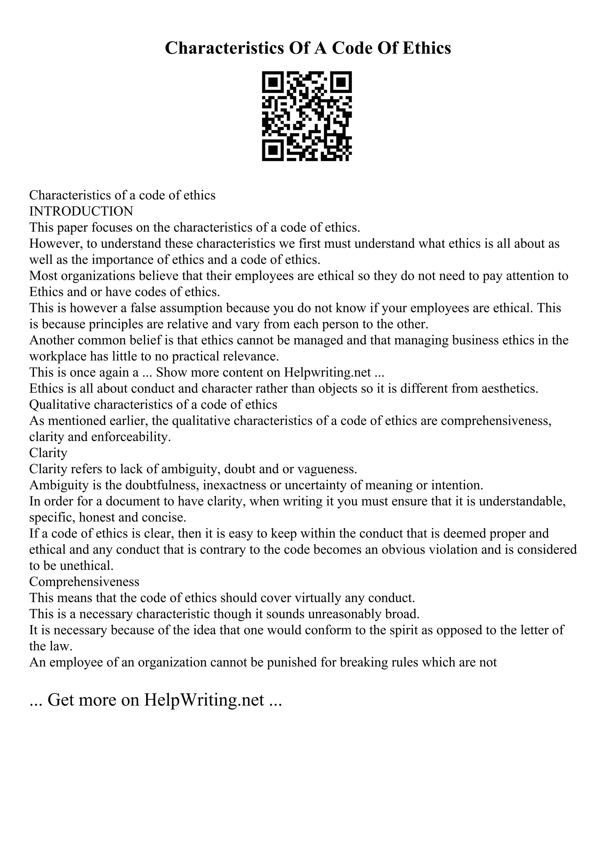 Characteristics Of A Code Of Ethics
Characteristics of a code of ethics
INTRODUCTION
This paper focuses on the characteristics of a code of ethics.
However, to understand these characteristics we first must understand what ethics is all about as
well as the importance of ethics and a code of ethics.
Most organizations believe that their employees are ethical so they do not need to pay attention to
Ethics and or have codes of ethics.
This is however a false assumption because you do not know if your employees are ethical. This
is because principles are relative and vary from each person to the other.
Another common belief is that ethics cannot be managed and that managing business ethics in the
workplace has little to no practical relevance.
This is once again a ... Show more content on Helpwriting.net ...
Ethics is all about conduct and character rather than objects so it is different from aesthetics.
Qualitative characteristics of a code of ethics
As mentioned earlier, the qualitative characteristics of a code of ethics are comprehensiveness,
clarity and enforceability.
Clarity
Clarity refers to lack of ambiguity, doubt and or vagueness.
Ambiguity is the doubtfulness, inexactness or uncertainty of meaning or intention.
In order for a document to have clarity, when writing it you must ensure that it is understandable,
specific, honest and concise.
If a code of ethics is clear, then it is easy to keep within the conduct that is deemed proper and
ethical and any conduct that is contrary to the code becomes an obvious violation and is considered
to be unethical.
Comprehensiveness
This means that the code of ethics should cover virtually any conduct.
This is a necessary characteristic though it sounds unreasonably broad.
It is necessary because of the idea that one would conform to the spirit as opposed to the letter of
the law.
An employee of an organization cannot be punished for breaking rules which are not
... Get more on HelpWriting.net ...
 