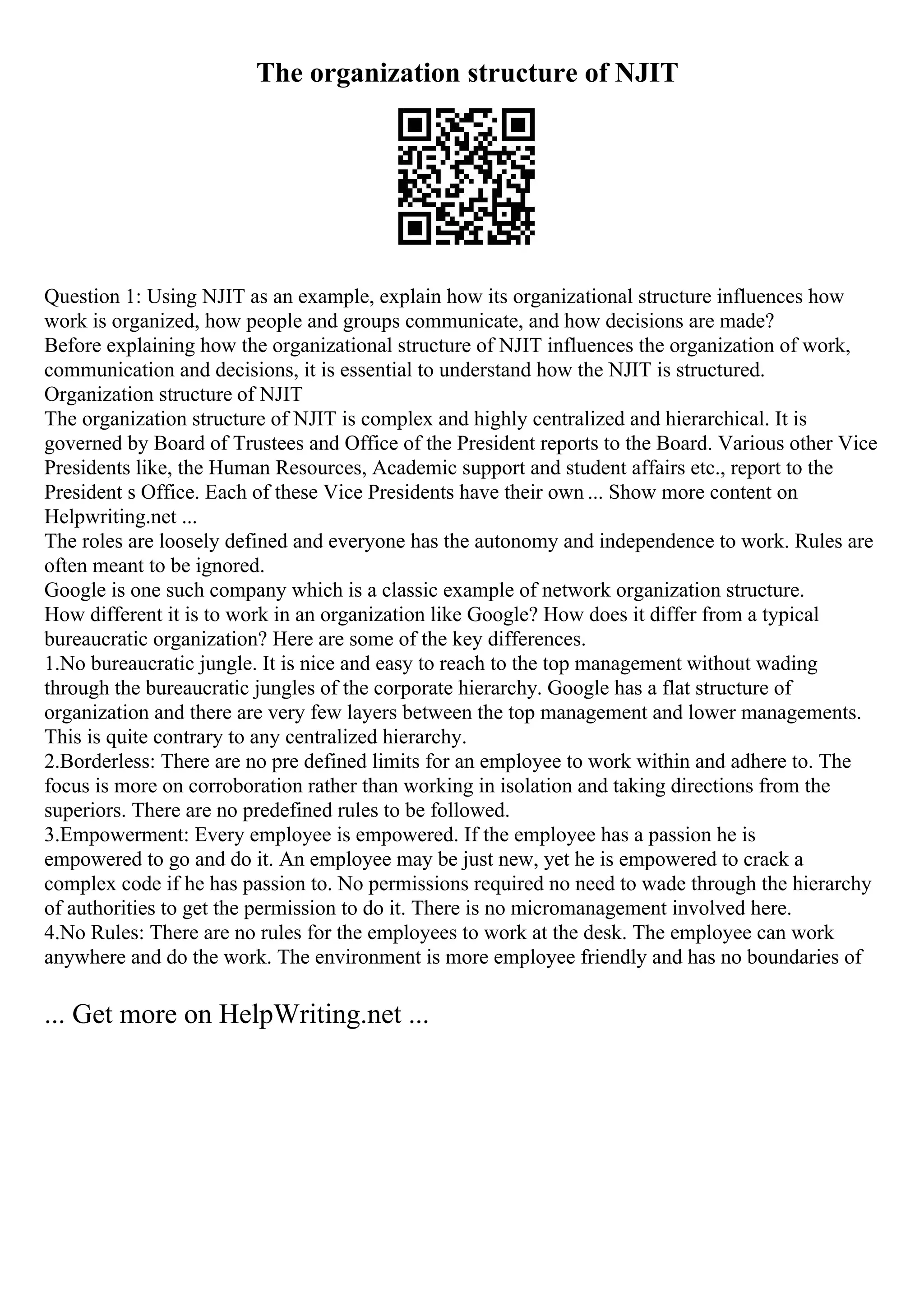The organization structure of NJIT
Question 1: Using NJIT as an example, explain how its organizational structure influences how
work is organized, how people and groups communicate, and how decisions are made?
Before explaining how the organizational structure of NJIT influences the organization of work,
communication and decisions, it is essential to understand how the NJIT is structured.
Organization structure of NJIT
The organization structure of NJIT is complex and highly centralized and hierarchical. It is
governed by Board of Trustees and Office of the President reports to the Board. Various other Vice
Presidents like, the Human Resources, Academic support and student affairs etc., report to the
President s Office. Each of these Vice Presidents have their own ... Show more content on
Helpwriting.net ...
The roles are loosely defined and everyone has the autonomy and independence to work. Rules are
often meant to be ignored.
Google is one such company which is a classic example of network organization structure.
How different it is to work in an organization like Google? How does it differ from a typical
bureaucratic organization? Here are some of the key differences.
1.No bureaucratic jungle. It is nice and easy to reach to the top management without wading
through the bureaucratic jungles of the corporate hierarchy. Google has a flat structure of
organization and there are very few layers between the top management and lower managements.
This is quite contrary to any centralized hierarchy.
2.Borderless: There are no pre defined limits for an employee to work within and adhere to. The
focus is more on corroboration rather than working in isolation and taking directions from the
superiors. There are no predefined rules to be followed.
3.Empowerment: Every employee is empowered. If the employee has a passion he is
empowered to go and do it. An employee may be just new, yet he is empowered to crack a
complex code if he has passion to. No permissions required no need to wade through the hierarchy
of authorities to get the permission to do it. There is no micromanagement involved here.
4.No Rules: There are no rules for the employees to work at the desk. The employee can work
anywhere and do the work. The environment is more employee friendly and has no boundaries of
... Get more on HelpWriting.net ...
 